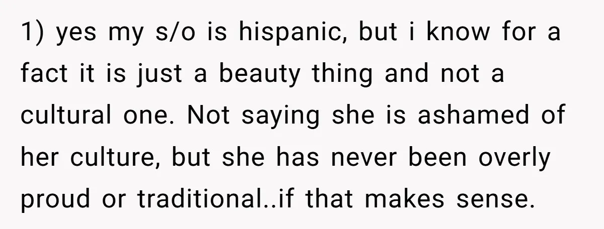 1) yes my s/o is hispanic, but i know for a fact it is just a beauty thing and not a cultural one. Not saying she is ashamed of her...
