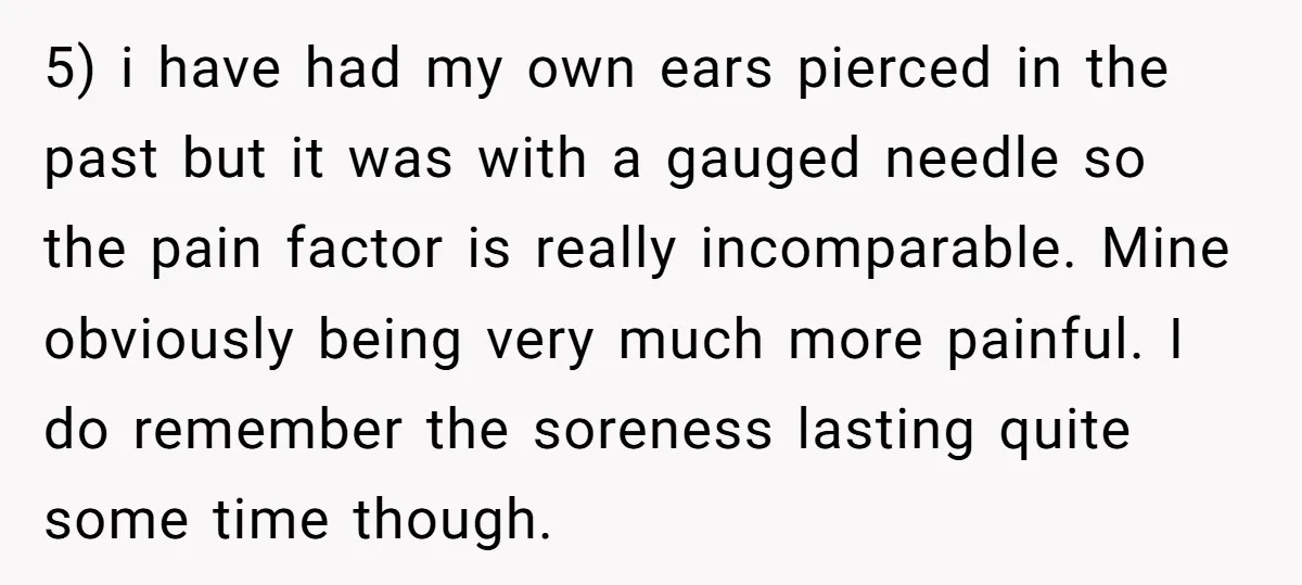 5) i have had my own ears pierced in the past but it was with a gauged needle so the pain factor is really incomparable. Mine obviously being very much...