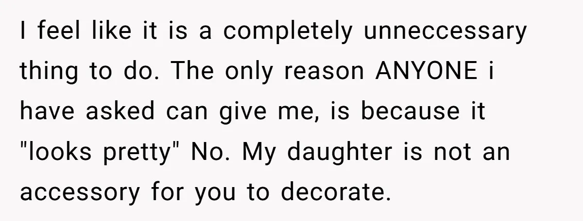 I feel like it is a completely unneccessary thing to do. The only reason ANYONE i have asked can give me, is because it "looks pretty" No. My daughter is...