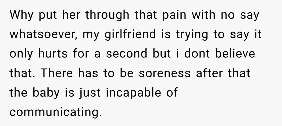 Why put her through that pain with no say whatsoever, my girlfriend is trying to say it only hurts for a second but i dont believe that. There has to...