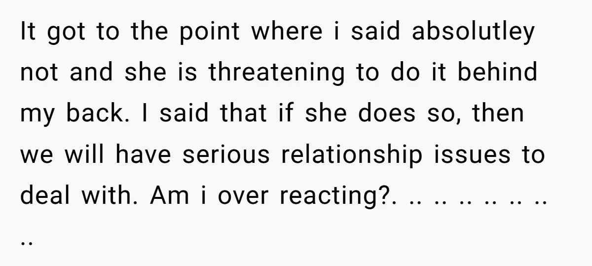 It got to the point where i said absolutley not and she is threatening to do it behind my back. I said that if she does so, then we will...