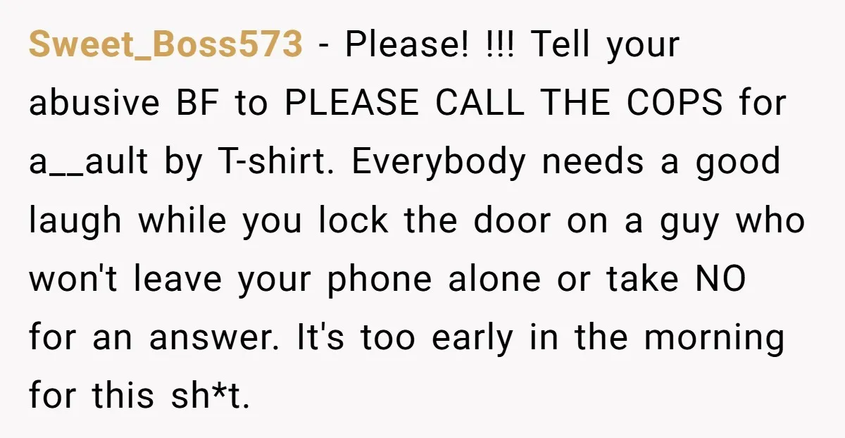 Sweet_Boss573 − Please! !!! Tell your abusive BF to PLEASE CALL THE COPS for a__ault by T-shirt. Everybody needs a good laugh while you lock the door on a guy...