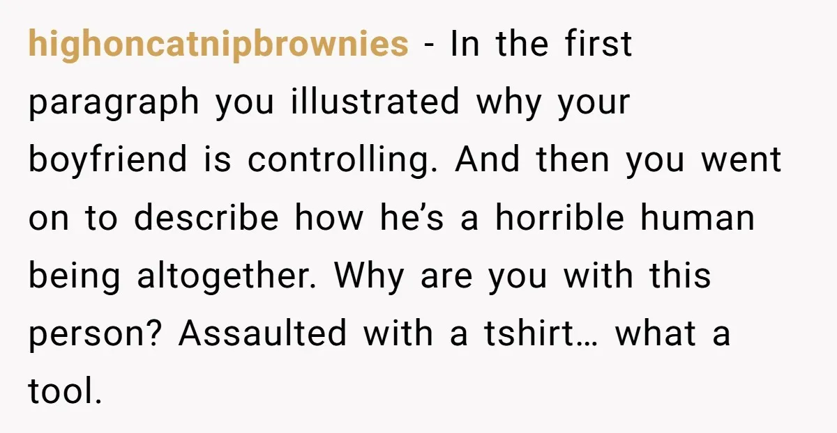 highoncatnipbrownies − In the first paragraph you illustrated why your boyfriend is controlling. And then you went on to describe how he’s a horrible human being altogether. Why are you...