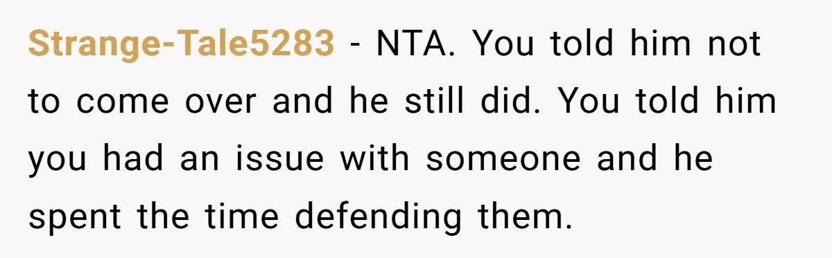 Strange-Tale5283 − NTA. You told him not to come over and he still did. You told him you had an issue with someone and he spent the time defending them.