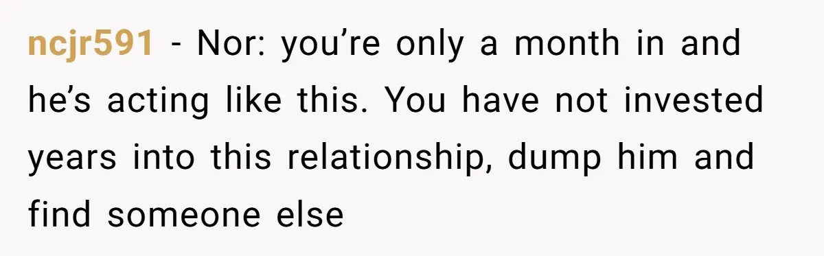 ncjr591 − Nor: you’re only a month in and he’s acting like this. You have not invested years into this relationship, dump him and find someone else