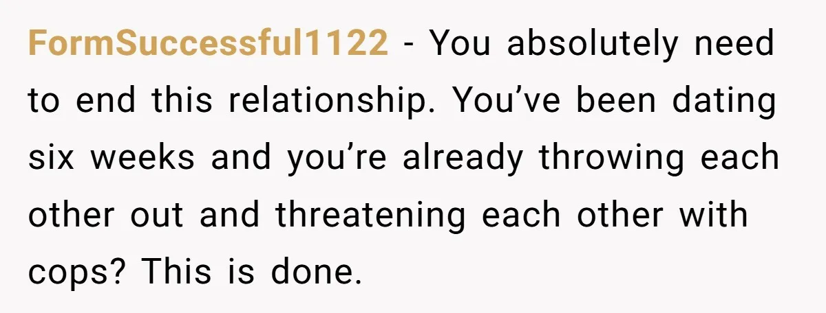 FormSuccessful1122 − You absolutely need to end this relationship. You’ve been dating six weeks and you’re already throwing each other out and threatening each other with cops? This is done.