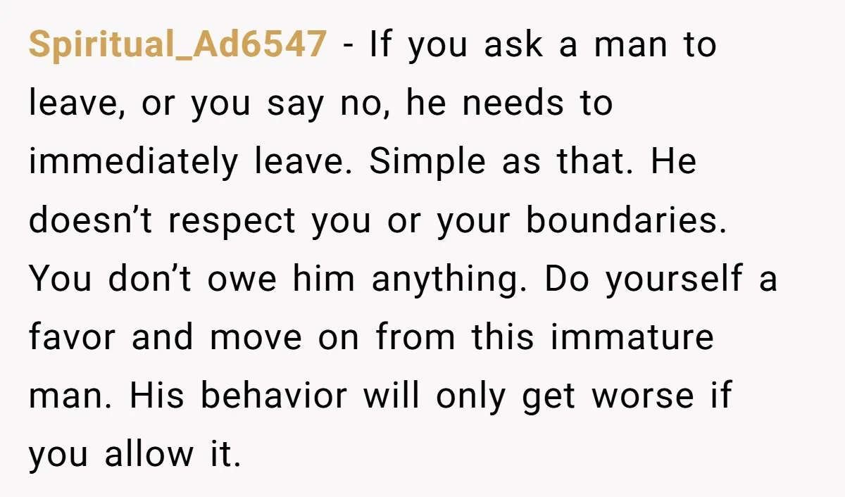 Spiritual_Ad6547 − If you ask a man to leave, or you say no, he needs to immediately leave. Simple as that. He doesn’t respect you or your boundaries. You don’t...
