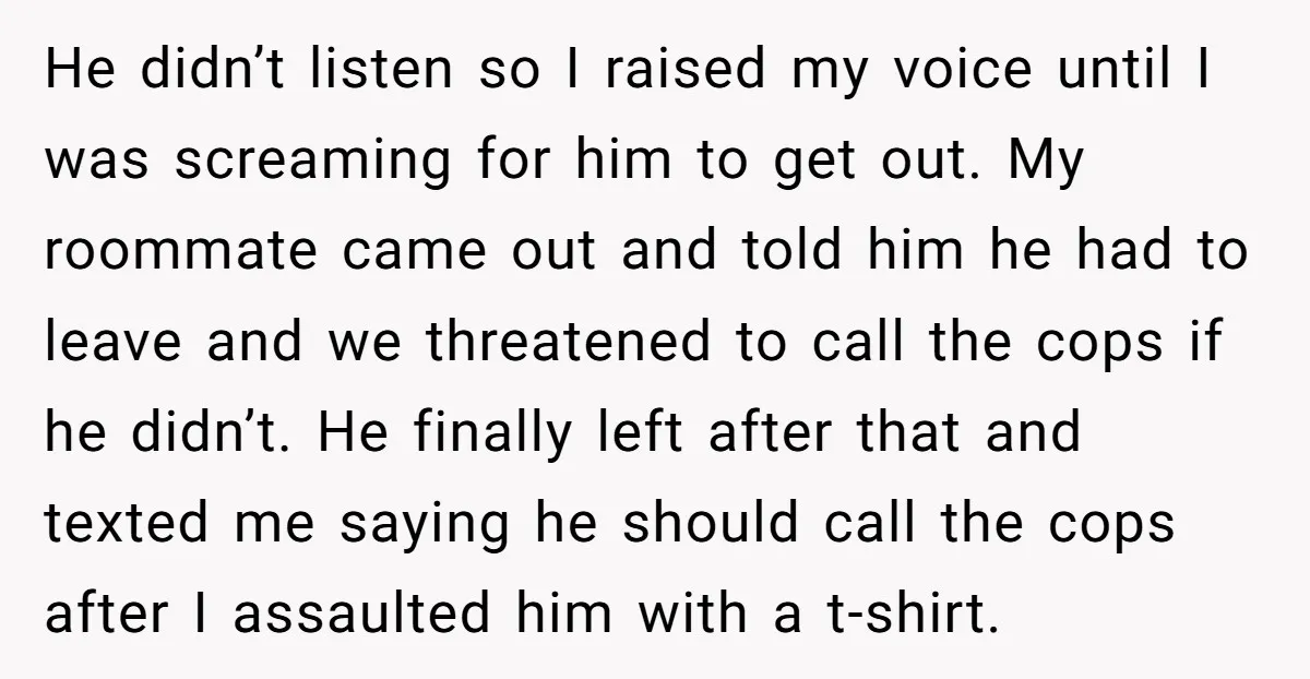 He didn’t listen so I raised my voice until I was screaming for him to get out. My roommate came out and told him he had to leave and we...