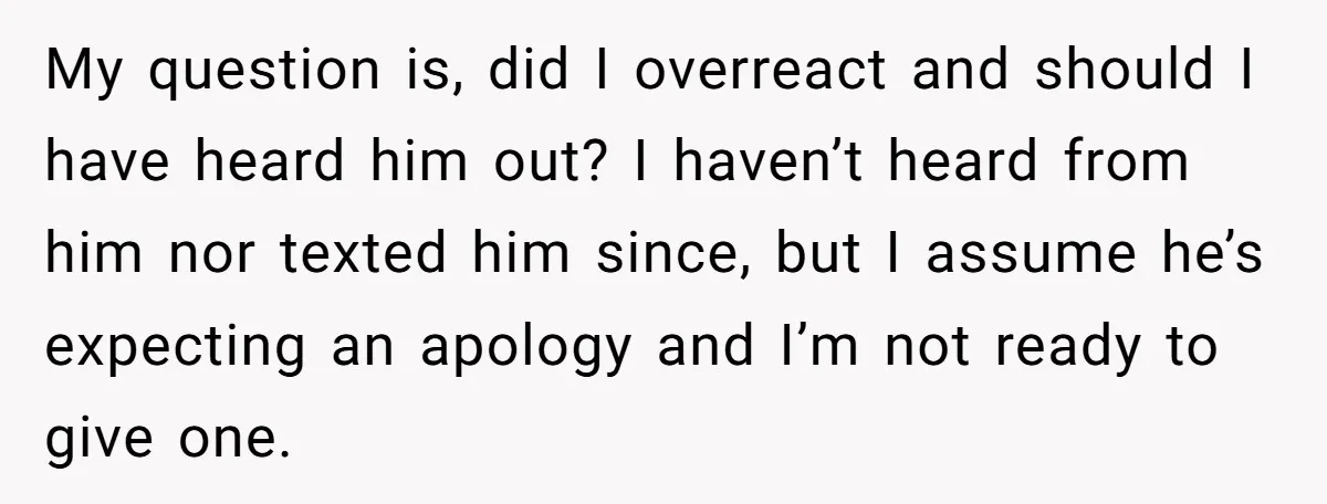 My question is, did I overreact and should I have heard him out? I haven’t heard from him nor texted him since, but I assume he’s expecting an apology and...