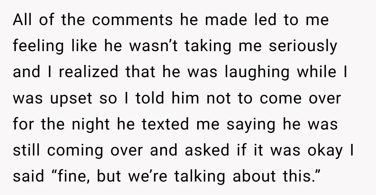 All of the comments he made led to me feeling like he wasn’t taking me seriously and I realized that he was laughing while I was upset so I told...