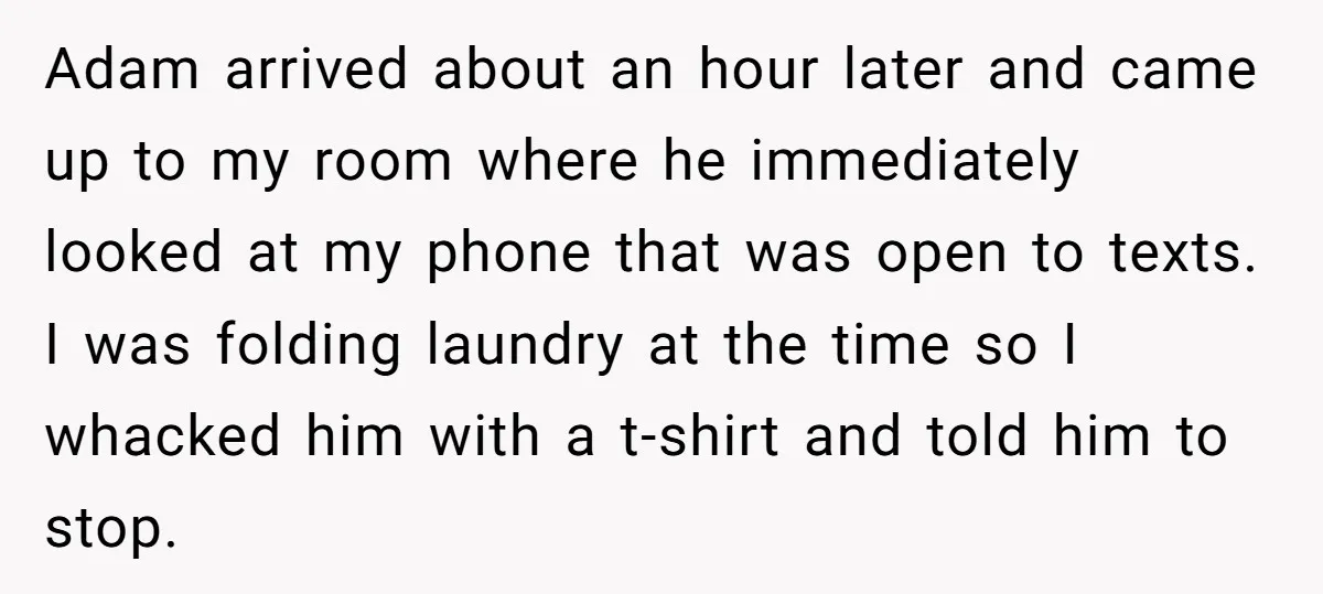 Adam arrived about an hour later and came up to my room where he immediately looked at my phone that was open to texts. I was folding laundry at the...