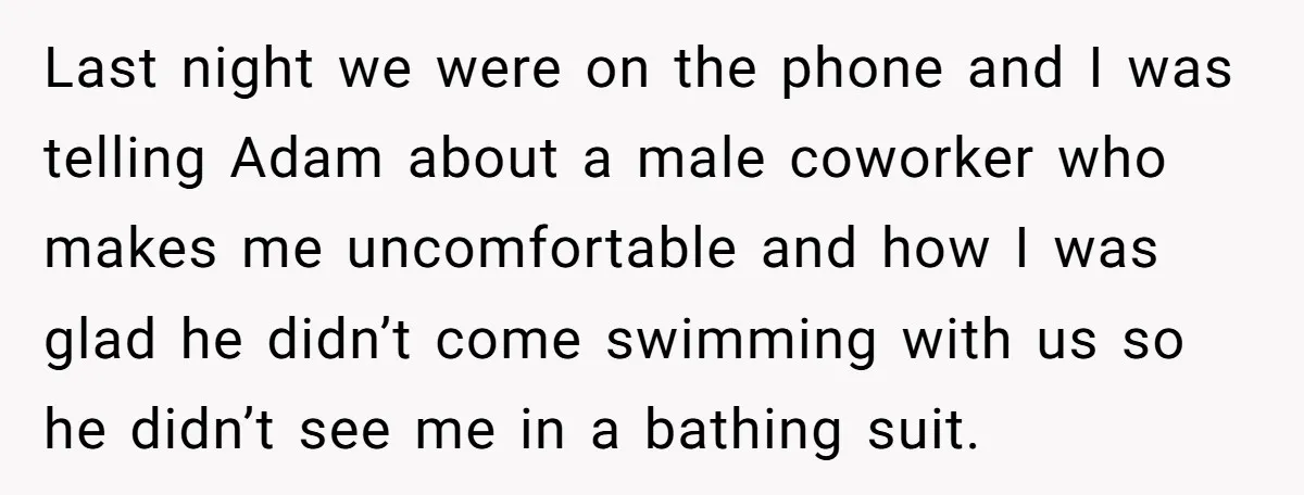 Last night we were on the phone and I was telling Adam about a male coworker who makes me uncomfortable and how I was glad he didn’t come swimming with...
