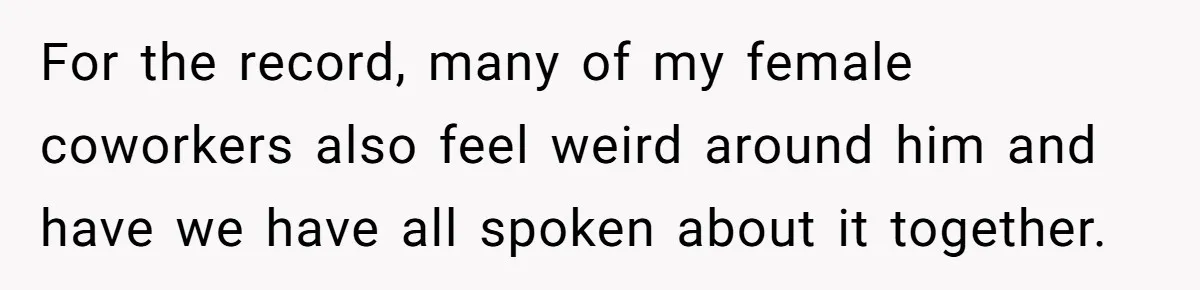 For the record, many of my female coworkers also feel weird around him and have we have all spoken about it together.