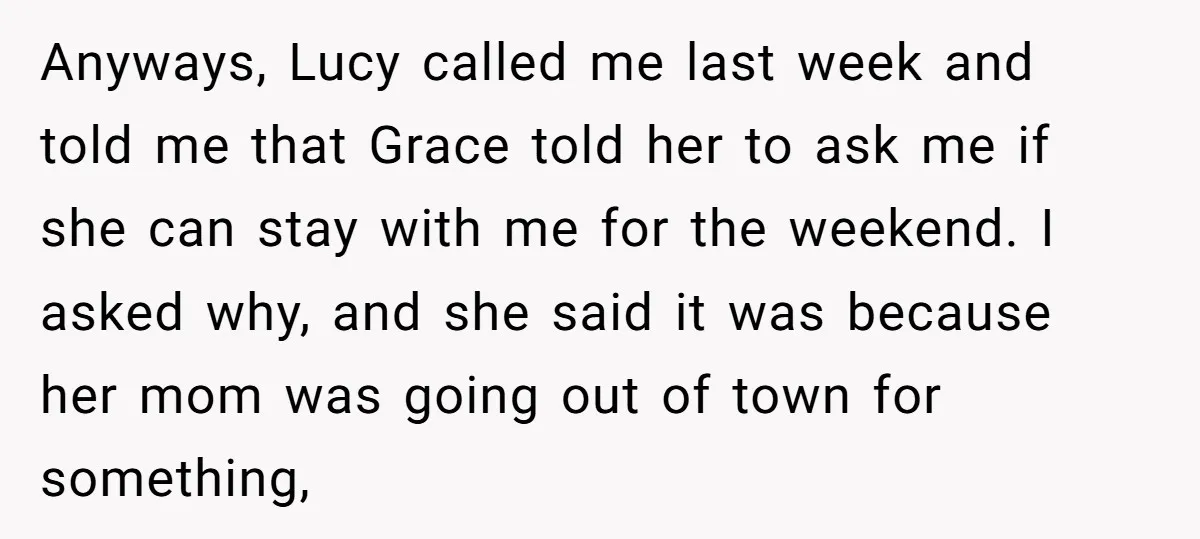 Anyways, Lucy called me last week and told me that Grace told her to ask me if she can stay with me for the weekend. I asked why, and she...