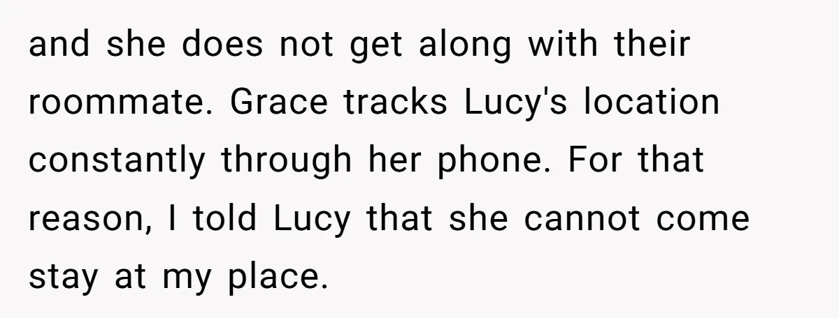 and she does not get along with their roommate. Grace tracks Lucy's location constantly through her phone. For that reason, I told Lucy that she cannot come stay at my...