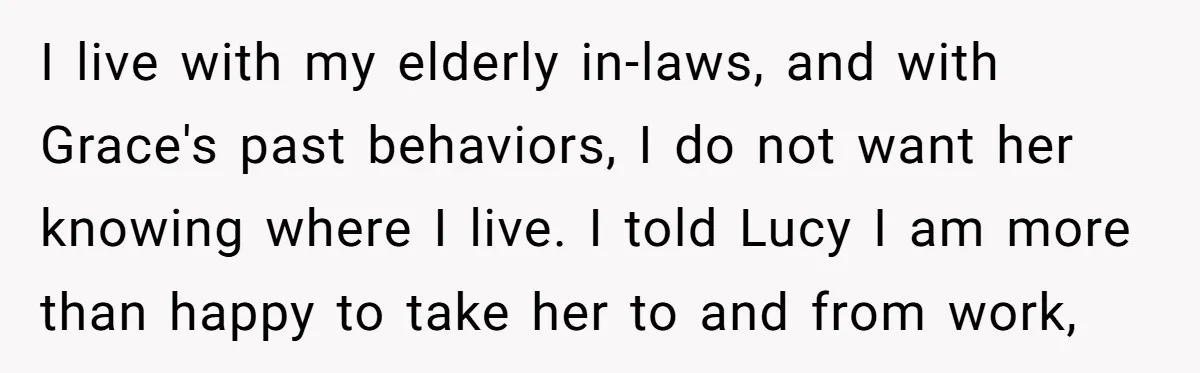 I live with my elderly in-laws, and with Grace's past behaviors, I do not want her knowing where I live. I told Lucy I am more than happy to take...