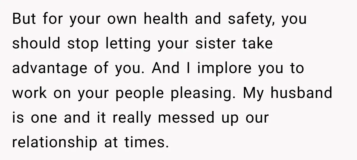 But for your own health and safety, you should stop letting your sister take advantage of you. And I implore you to work on your people pleasing. My husband is...