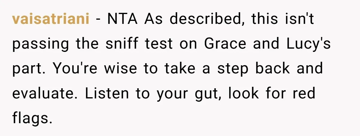 vaisatriani − NTA As described, this isn't passing the sniff test on Grace and Lucy's part. You're wise to take a step back and evaluate. Listen to your gut, look...