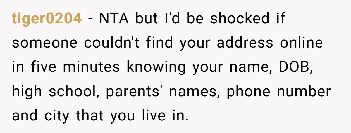 tiger0204 − NTA but I'd be shocked if someone couldn't find your address online in five minutes knowing your name, DOB, high school, parents' names, phone number and city that...