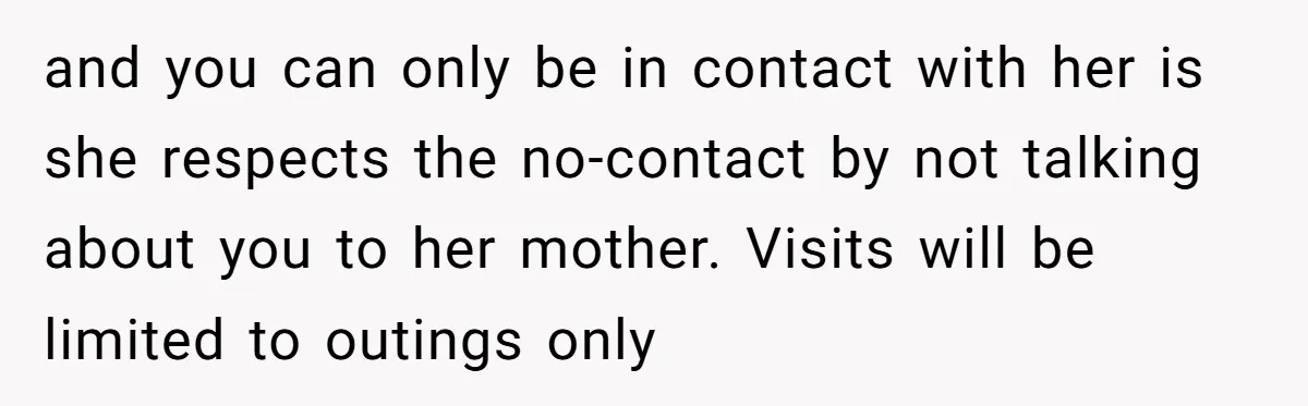and you can only be in contact with her is she respects the no-contact by not talking about you to her mother. Visits will be limited to outings only