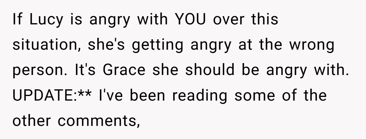 If Lucy is angry with YOU over this situation, she's getting angry at the wrong person. It's Grace she should be angry with. UPDATE:** I've been reading some of the...
