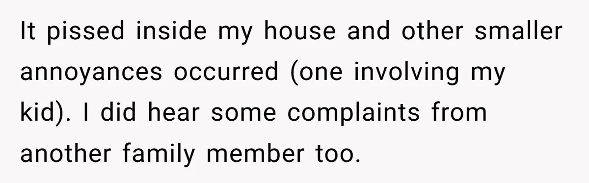 It pissed inside my house and other smaller annoyances occurred (one involving my kid). I did hear some complaints from another family member too.