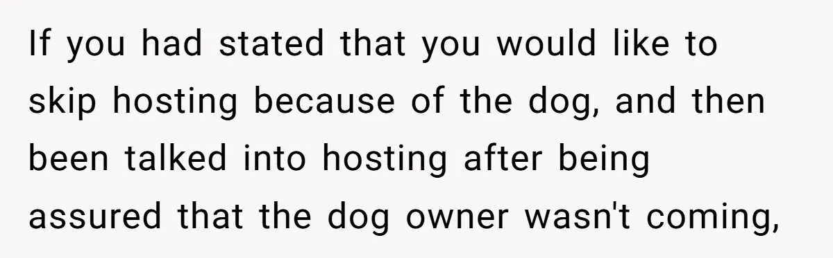 If you had stated that you would like to skip hosting because of the dog, and then been talked into hosting after being assured that the dog owner wasn't coming,
