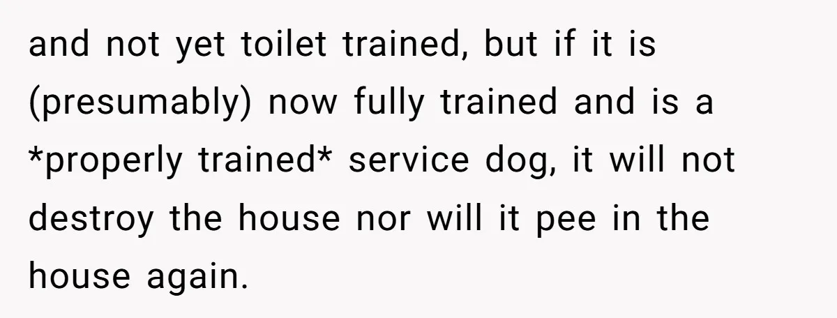 and not yet toilet trained, but if it is (presumably) now fully trained and is a *properly trained* service dog, it will not destroy the house nor will it pee...