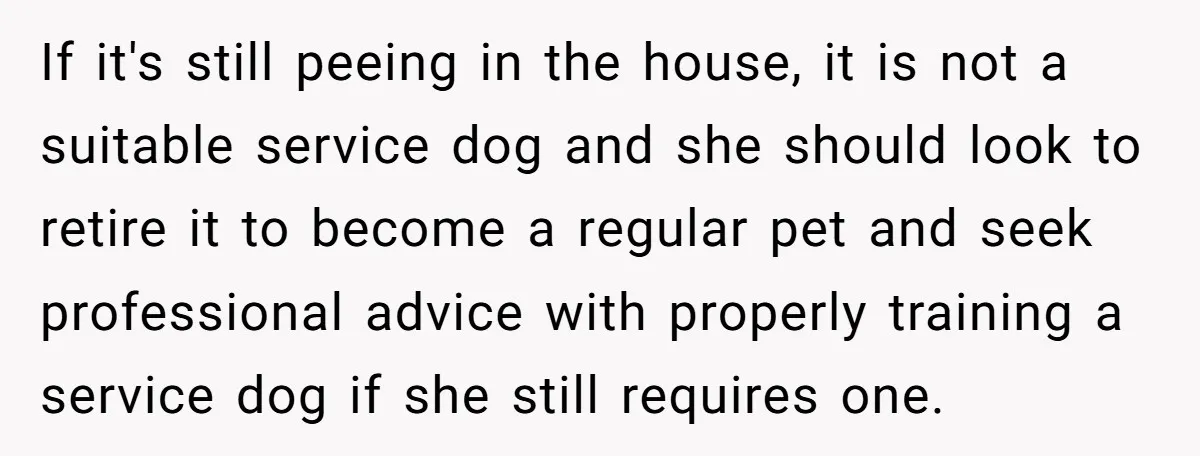 If it's still peeing in the house, it is not a suitable service dog and she should look to retire it to become a regular pet and seek professional advice...