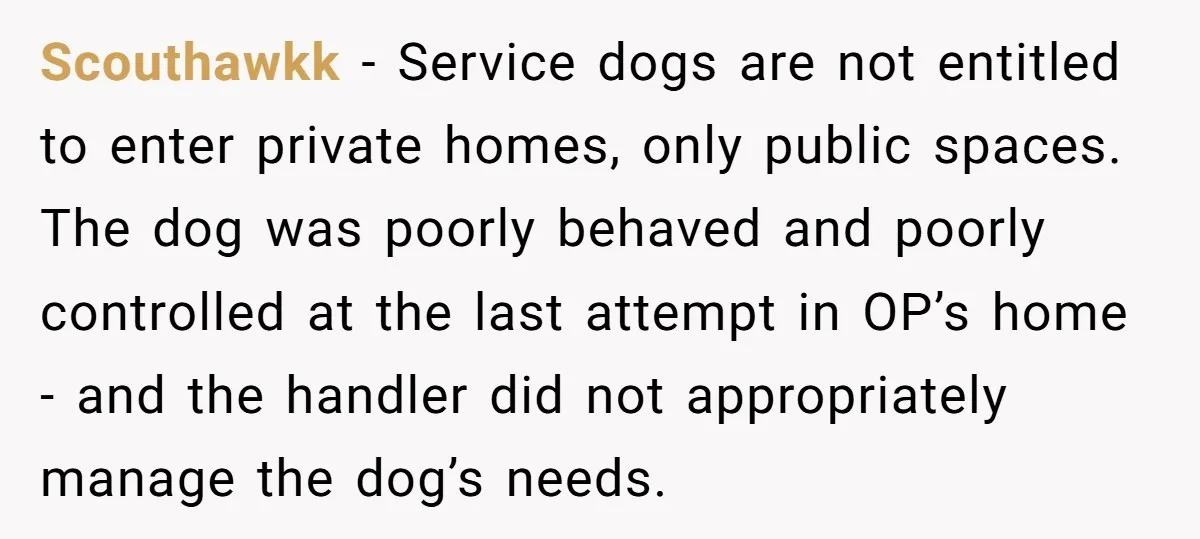 Scouthawkk − Service dogs are not entitled to enter private homes, only public spaces. The dog was poorly behaved and poorly controlled at the last attempt in OP’s home -...