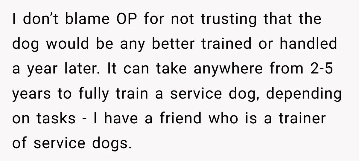 I don’t blame OP for not trusting that the dog would be any better trained or handled a year later. It can take anywhere from 2-5 years to fully train...
