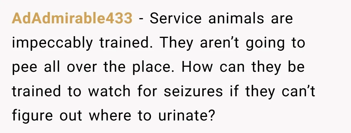 AdAdmirable433 − Service animals are impeccably trained. They aren’t going to pee all over the place. How can they be trained to watch for seizures if they can’t figure out...