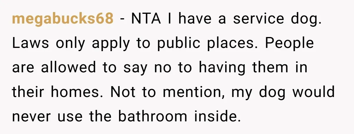 megabucks68 − NTA I have a service dog. Laws only apply to public places. People are allowed to say no to having them in their homes. Not to mention, my...