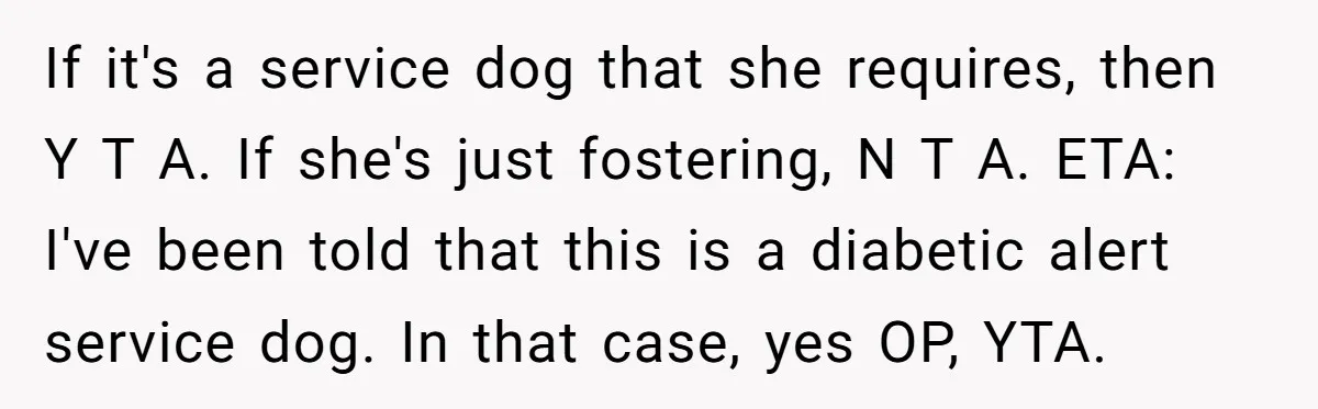If it's a service dog that she requires, then Y T A. If she's just fostering, N T A. ETA: I've been told that this is a diabetic alert service...