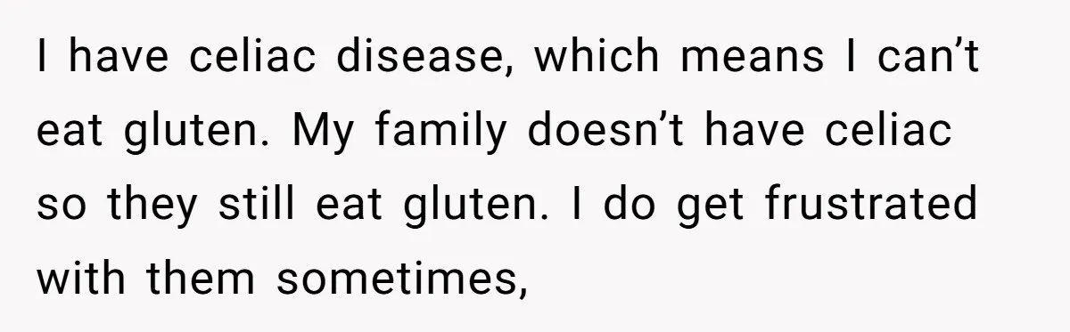 I have celiac disease, which means I can’t eat gluten. My family doesn’t have celiac so they still eat gluten. I do get frustrated with them sometimes,