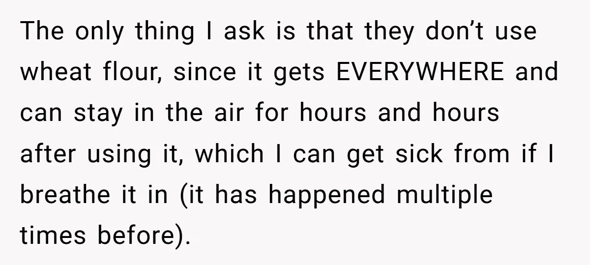 The only thing I ask is that they don’t use wheat flour, since it gets EVERYWHERE and can stay in the air for hours and hours after using it, which...