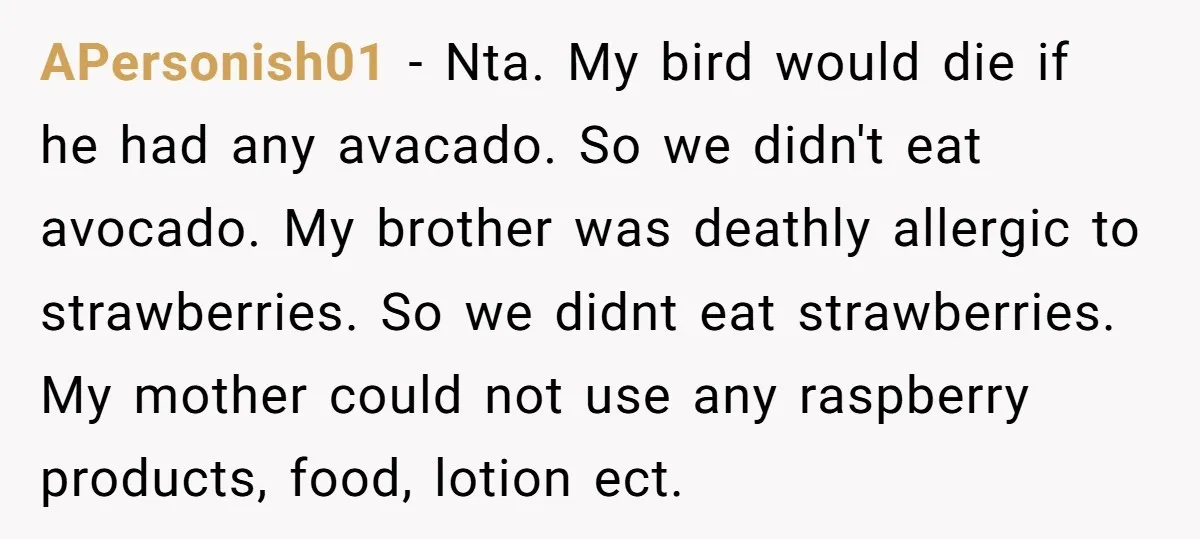APersonish01 − Nta. My bird would die if he had any avacado. So we didn't eat avocado. My brother was deathly allergic to strawberries. So we didnt eat strawberries. My...