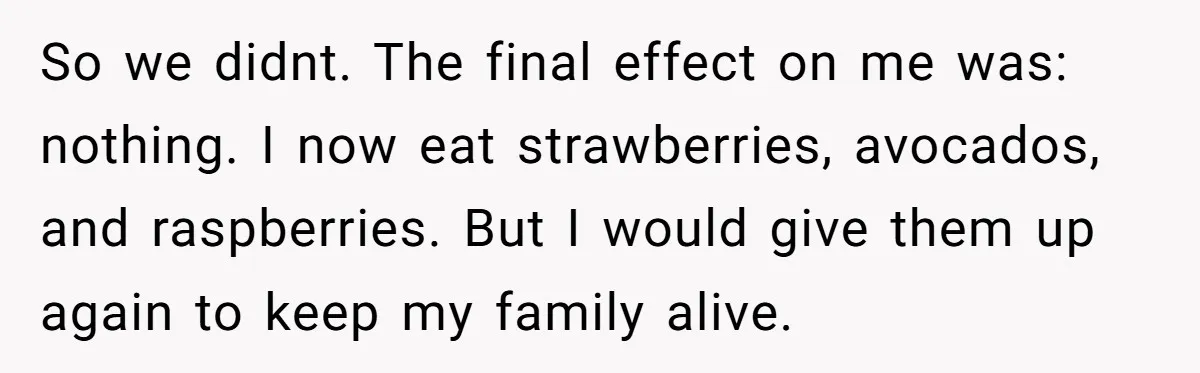 So we didnt. The final effect on me was: nothing. I now eat strawberries, avocados, and raspberries. But I would give them up again to keep my family alive.