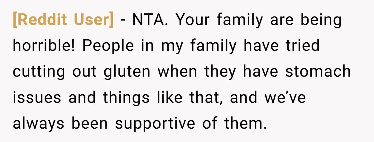 [Reddit User] − NTA. Your family are being horrible! People in my family have tried cutting out gluten when they have stomach issues and things like that, and we’ve always...