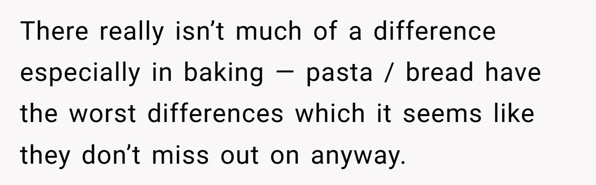 There really isn’t much of a difference especially in baking — pasta / bread have the worst differences which it seems like they don’t miss out on anyway.