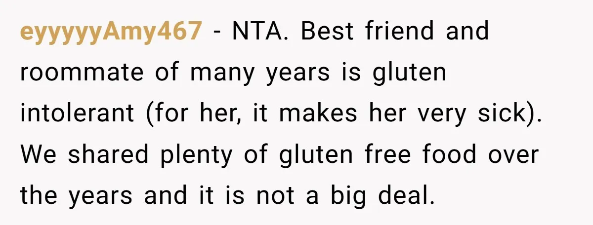 eyyyyyAmy467 − NTA. Best friend and roommate of many years is gluten intolerant (for her, it makes her very sick). We shared plenty of gluten free food over the years...