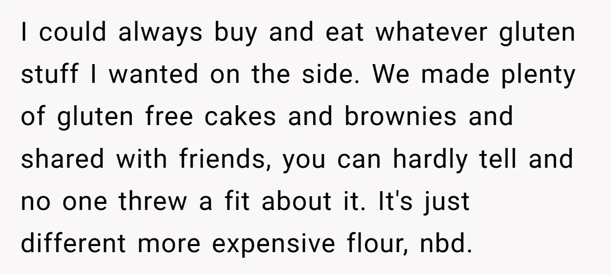 I could always buy and eat whatever gluten stuff I wanted on the side. We made plenty of gluten free cakes and brownies and shared with friends, you can hardly...