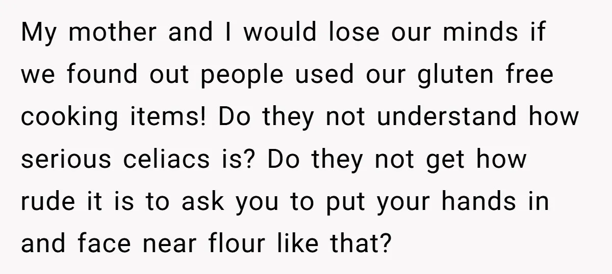 My mother and I would lose our minds if we found out people used our gluten free cooking items! Do they not understand how serious celiacs is? Do they not...