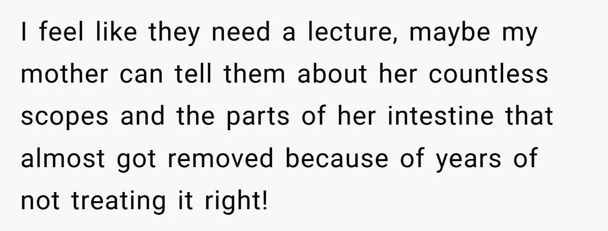 I feel like they need a lecture, maybe my mother can tell them about her countless scopes and the parts of her intestine that almost got removed because of years...