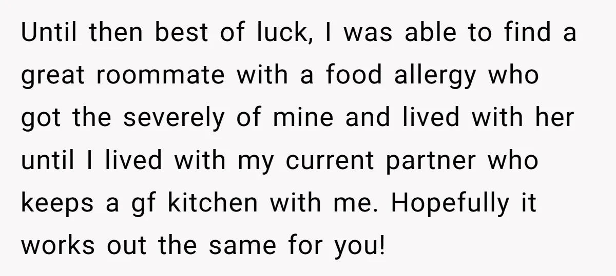 Until then best of luck, I was able to find a great roommate with a food allergy who got the severely of mine and lived with her until I lived...