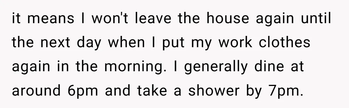 it means I won't leave the house again until the next day when I put my work clothes again in the morning. I generally dine at around 6pm and take...