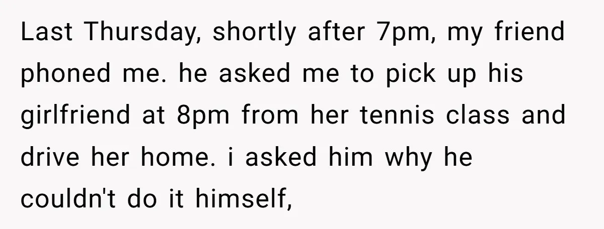 Last Thursday, shortly after 7pm, my friend phoned me. he asked me to pick up his girlfriend at 8pm from her tennis class and drive her home. i asked him...