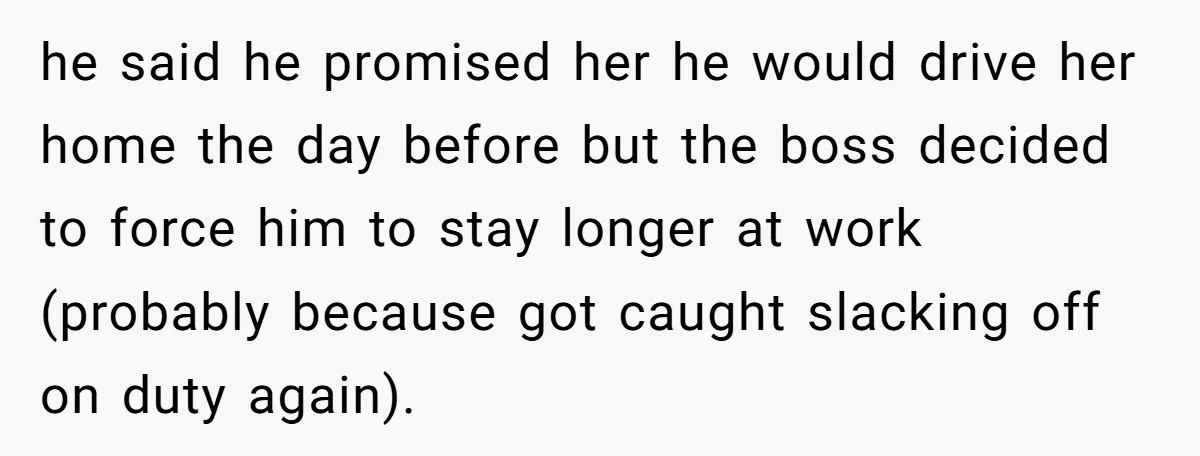he said he promised her he would drive her home the day before but the boss decided to force him to stay longer at work (probably because got caught slacking...