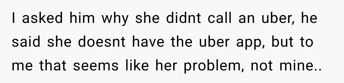 I asked him why she didnt call an uber, he said she doesnt have the uber app, but to me that seems like her problem, not mine..