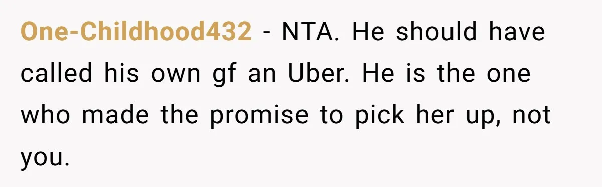 One-Childhood432 − NTA. He should have called his own gf an Uber. He is the one who made the promise to pick her up, not you.